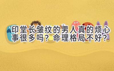  印堂长皱纹的男人真的烦心事很多吗？命理格局不好？ 