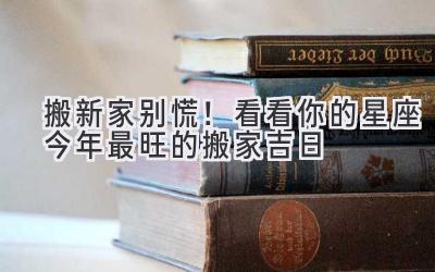  搬新家别慌！看看你的星座今年最旺的搬家吉日 