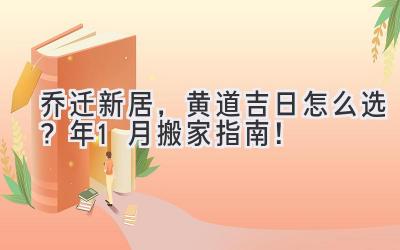   乔迁新居，黄道吉日怎么选？2023年1月搬家指南！ 