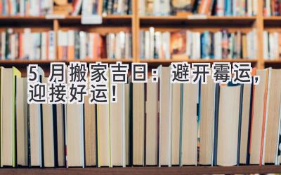  5月搬家吉日：避开霉运，迎接好运！ 