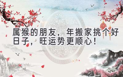  属猴的朋友，2024年搬家挑个好日子，旺运势更顺心！ 