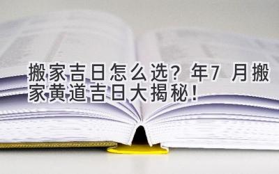  搬家吉日怎么选？2024年7月搬家黄道吉日大揭秘！ 