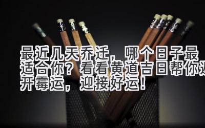  最近几天乔迁，哪个日子最适合你？看看黄道吉日帮你避开霉运，迎接好运！ 