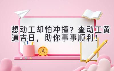  想动工却怕冲撞？查动工黄道吉日，助你事事顺利！ 