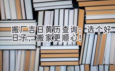   搬厂吉日黄历查询：选个好日子，搬家更顺心！ 