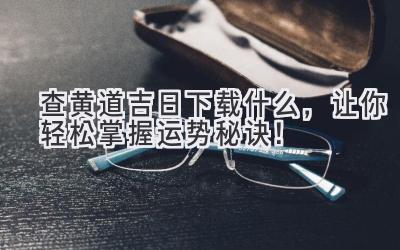  查黄道吉日下载什么，让你轻松掌握运势秘诀！ 