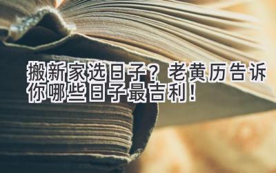  搬新家选日子？老黄历告诉你哪些日子最吉利！ 