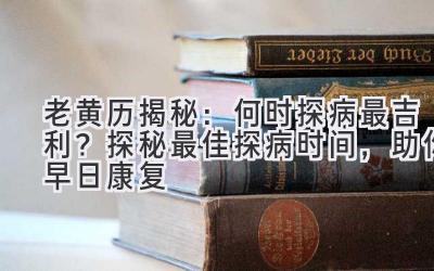  老黄历揭秘：何时探病最吉利？探秘最佳探病时间，助你早日康复 