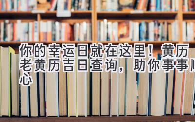  你的幸运日就在这里！黄历老黄历吉日查询，助你事事顺心 