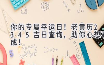   你的专属幸运日！老黄历2345吉日查询，助你心想事成！ 