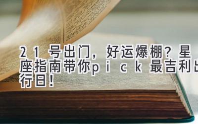   21号出门，好运爆棚？星座指南带你pick最吉利出行日！ 