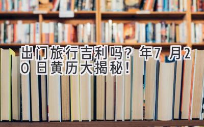   出门旅行吉利吗？2024年7月20日黄历大揭秘！ 