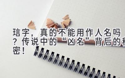  琂字，真的不能用作人名吗？传说中的“凶名”背后的秘密！ 