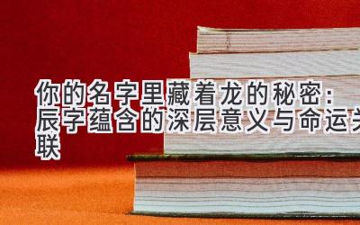  你的名字里藏着龙的秘密：辰字蕴含的深层意义与命运关联 