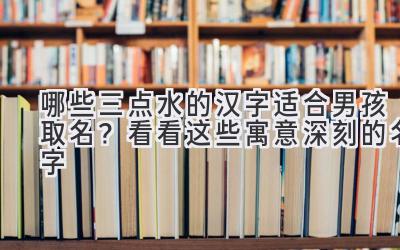   哪些三点水的汉字适合男孩取名？ 看看这些寓意深刻的名字 