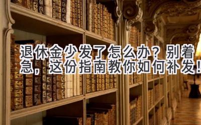  退休金少发了怎么办？别着急，这份指南教你如何补发！ 