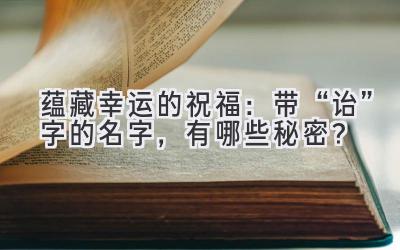  蕴藏幸运的祝福：带“诒”字的名字，有哪些秘密？ 