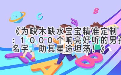 《为缺木缺水宝宝精准定制：1000+个响亮好听的男孩名字，助其星途坦荡！》