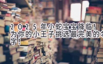   2025年小蛇宝宝降临！为你的小王子挑选最完美的名字！ 