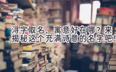  浔字取名，寓意好在哪？  来揭秘这个充满诗意的名字吧！ 