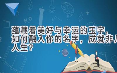  蕴藏着美好与幸运的玉字，如何融入你的名字，成就非凡人生？ 