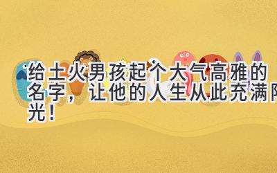   给土火男孩起个大气高雅的名字，让他的人生从此充满阳光！ 