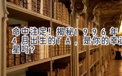   命中注定！揭秘1996年4月出生的TA，是你的幸运星吗？ 