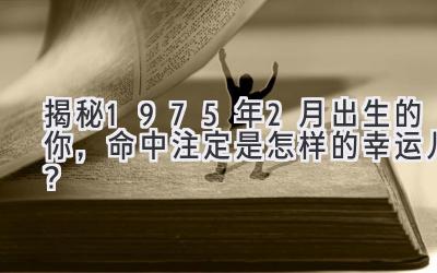   揭秘1975年2月出生的你，命中注定是怎样的幸运儿？ 