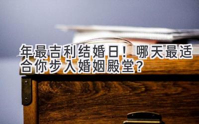   2024年最吉利结婚日！哪天最适合你步入婚姻殿堂？ 