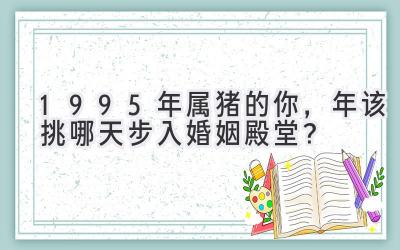  1995年属猪的你，2024年该挑哪天步入婚姻殿堂？ 