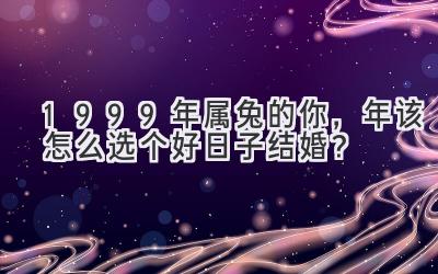   1999年属兔的你，2023年该怎么选个好日子结婚？  