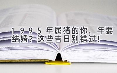  1995年属猪的你，2023年要结婚？这些吉日别错过！ 