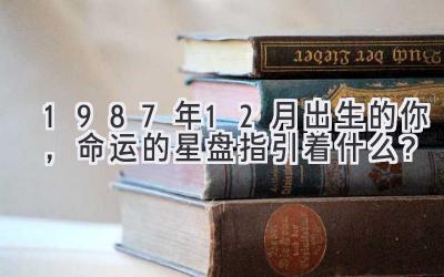  1987年12月出生的你，命运的星盘指引着什么？ 