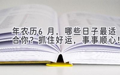   2023年农历6月，哪些日子最适合你？抓住好运，事事顺心！ 