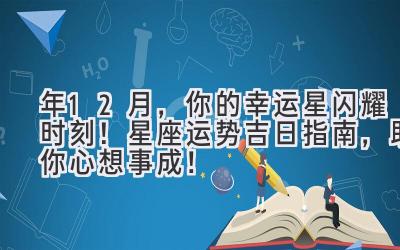  2023年12月，你的幸运星闪耀时刻！星座运势+吉日指南，助你心想事成！ 