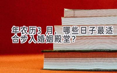  2023年农历3月，哪些日子最适合步入婚姻殿堂？ 