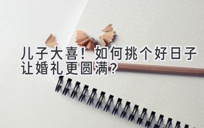   儿子大喜！如何挑个好日子让婚礼更圆满？ 