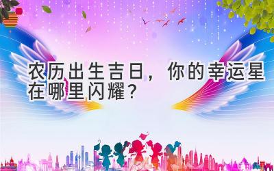  农历出生吉日，你的幸运星在哪里闪耀？ 