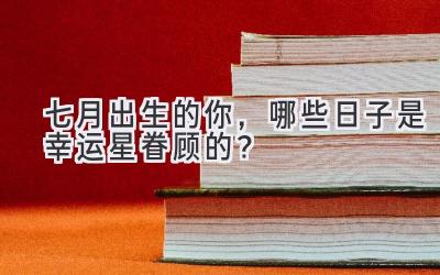  七月出生的你，哪些日子是幸运星眷顾的？