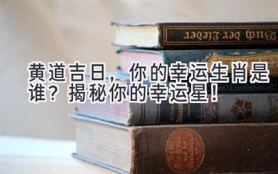   黄道吉日，你的幸运生肖是谁？揭秘你的幸运星！ 