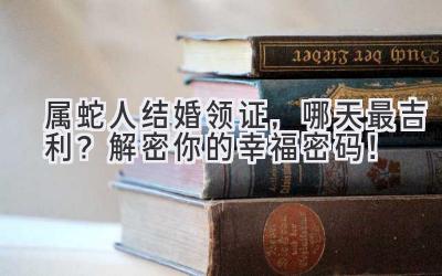  属蛇人结婚领证，哪天最吉利？解密你的幸福密码！ 