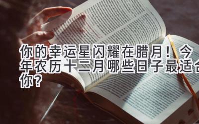   你的幸运星闪耀在腊月！今年农历十二月哪些日子最适合你？ 