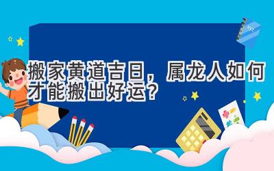   搬家黄道吉日，属龙人如何才能搬出好运？ 