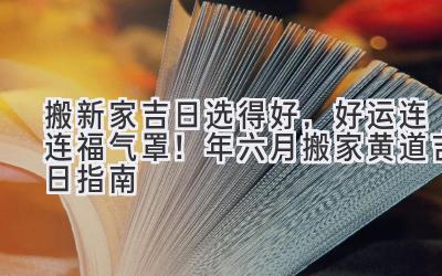  搬新家吉日选得好，好运连连福气罩！2024年六月搬家黄道吉日指南 