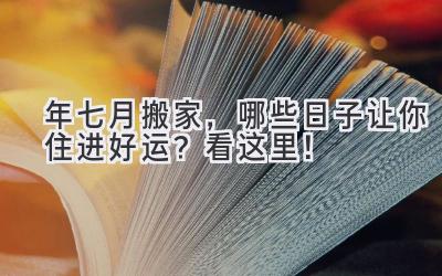  2024年七月搬家，哪些日子让你住进好运？看这里！ 