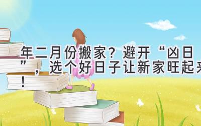  2024年二月份搬家？避开“凶日”，选个好日子让新家旺起来！ 