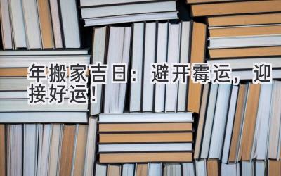  2023年搬家吉日：避开霉运，迎接好运！ 