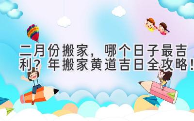   二月份搬家，哪个日子最吉利？2023年搬家黄道吉日全攻略！ 