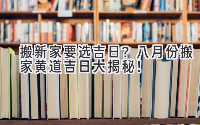   搬新家要选吉日？八月份搬家黄道吉日大揭秘！ 