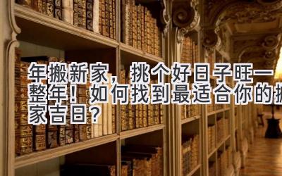  2023年搬新家，挑个好日子旺一整年！如何找到最适合你的搬家吉日？ 